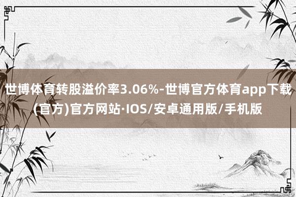 世博体育转股溢价率3.06%-世博官方体育app下载(官方)官方网站·IOS/安卓通用版/手机版