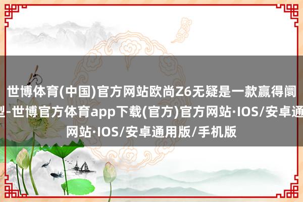 世博体育(中国)官方网站欧尚Z6无疑是一款赢得阛阓告捷的车型-世博官方体育app下载(官方)官方网站·IOS/安卓通用版/手机版