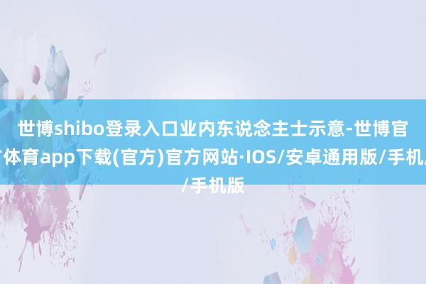 世博shibo登录入口　　业内东说念主士示意-世博官方体育app下载(官方)官方网站·IOS/安卓通用版/手机版