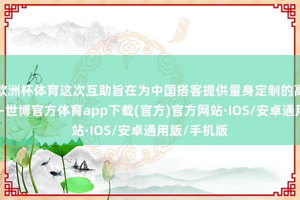 欧洲杯体育这次互助旨在为中国搭客提供量身定制的高端旅行体验-世博官方体育app下载(官方)官方网站·IOS/安卓通用版/手机版