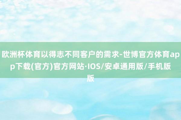 欧洲杯体育以得志不同客户的需求-世博官方体育app下载(官方)官方网站·IOS/安卓通用版/手机版