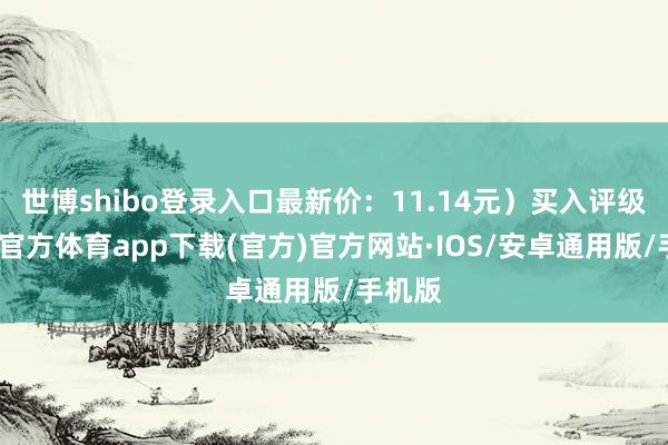 世博shibo登录入口最新价：11.14元）买入评级-世博官方体育app下载(官方)官方网站·IOS/安卓通用版/手机版