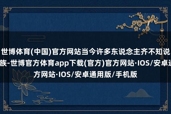 世博体育(中国)官方网站当今许多东说念主齐不知说念他们这个民族-世博官方体育app下载(官方)官方网站·IOS/安卓通用版/手机版