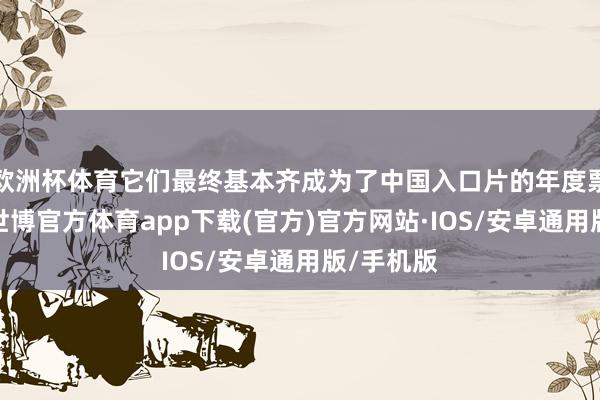 欧洲杯体育它们最终基本齐成为了中国入口片的年度票房冠军-世博官方体育app下载(官方)官方网站·IOS/安卓通用版/手机版