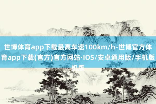 世博体育app下载最高车速100km/h-世博官方体育app下载(官方)官方网站·IOS/安卓通用版/手机版