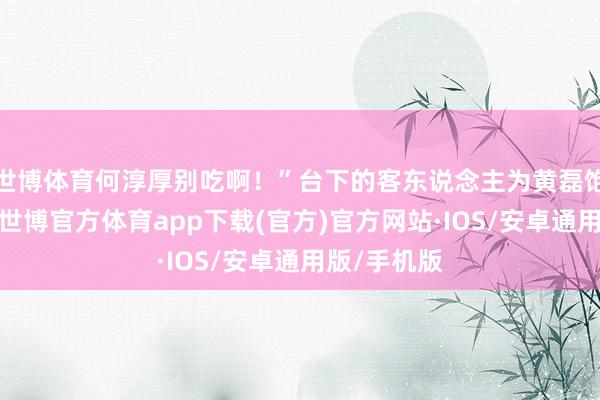 世博体育何淳厚别吃啊！”台下的客东说念主为黄磊饱读掌开心-世博官方体育app下载(官方)官方网站·IOS/安卓通用版/手机版