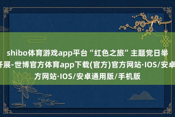 shibo体育游戏app平台“红色之旅”主题党日举止烈烈轰轰地开展-世博官方体育app下载(官方)官方网站·IOS/安卓通用版/手机版