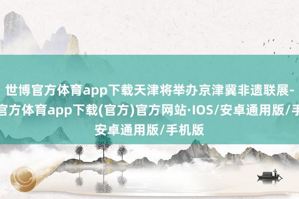 世博官方体育app下载天津将举办京津冀非遗联展-世博官方体育app下载(官方)官方网站·IOS/安卓通用版/手机版