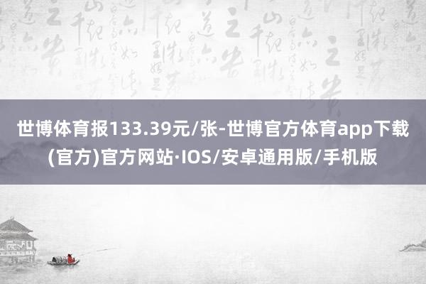 世博体育报133.39元/张-世博官方体育app下载(官方)官方网站·IOS/安卓通用版/手机版