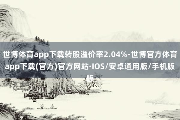 世博体育app下载转股溢价率2.04%-世博官方体育app下载(官方)官方网站·IOS/安卓通用版/手机版