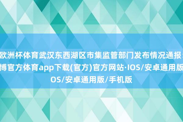 欧洲杯体育武汉东西湖区市集监管部门发布情况通报：近日-世博官方体育app下载(官方)官方网站·IOS/安卓通用版/手机版