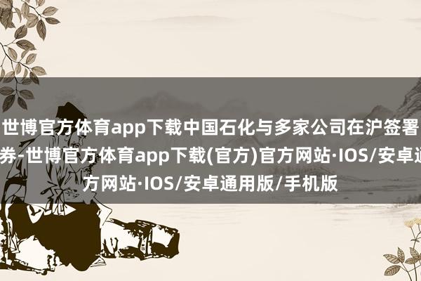 世博官方体育app下载中国石化与多家公司在沪签署相助和采购左券-世博官方体育app下载(官方)官方网站·IOS/安卓通用版/手机版