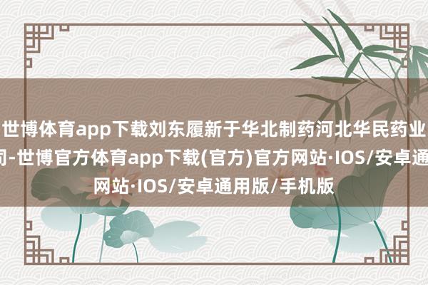 世博体育app下载刘东履新于华北制药河北华民药业有限包袱公司-世博官方体育app下载(官方)官方网站·IOS/安卓通用版/手机版