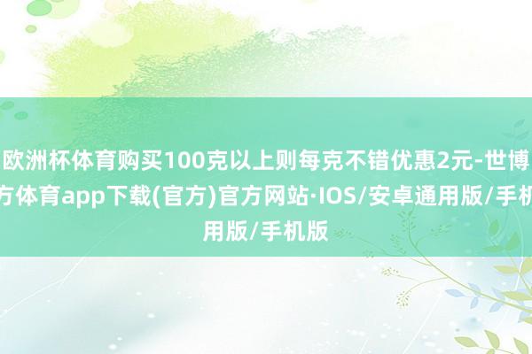 欧洲杯体育购买100克以上则每克不错优惠2元-世博官方体育app下载(官方)官方网站·IOS/安卓通用版/手机版