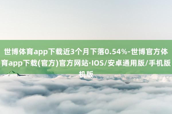 世博体育app下载近3个月下落0.54%-世博官方体育app下载(官方)官方网站·IOS/安卓通用版/手机版