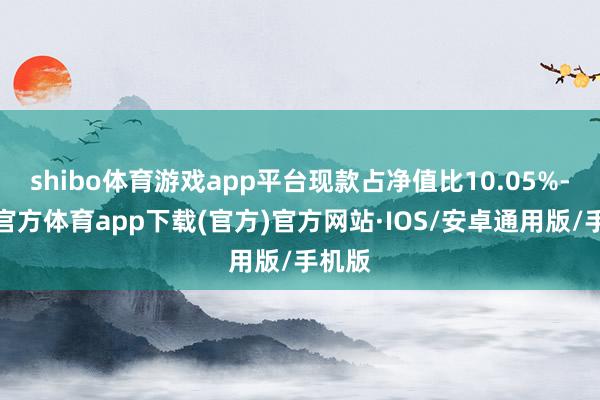 shibo体育游戏app平台现款占净值比10.05%-世博官方体育app下载(官方)官方网站·IOS/安卓通用版/手机版