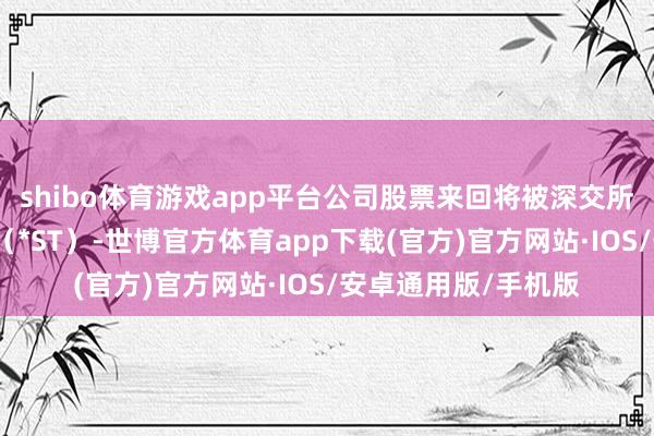 shibo体育游戏app平台公司股票来回将被深交所现实退市风险警示（*ST）-世博官方体育app下载(官方)官方网站·IOS/安卓通用版/手机版