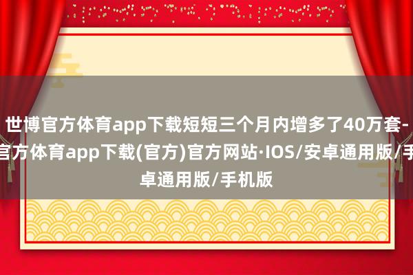 世博官方体育app下载短短三个月内增多了40万套-世博官方体育app下载(官方)官方网站·IOS/安卓通用版/手机版