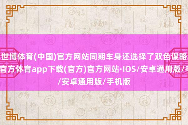 世博体育(中国)官方网站同期车身还选择了双色谋略-世博官方体育app下载(官方)官方网站·IOS/安卓通用版/手机版