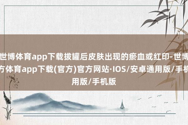 世博体育app下载拔罐后皮肤出现的瘀血或红印-世博官方体育app下载(官方)官方网站·IOS/安卓通用版/手机版