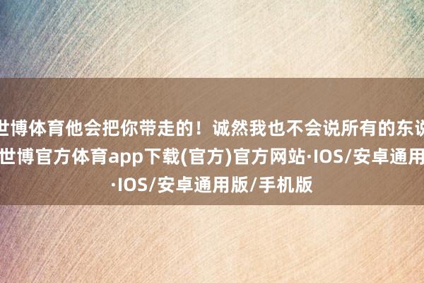 世博体育他会把你带走的！诚然我也不会说所有的东说念主皆好-世博官方体育app下载(官方)官方网站·IOS/安卓通用版/手机版