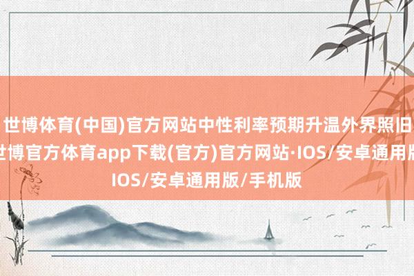 世博体育(中国)官方网站中性利率预期升温外界照旧适应到-世博官方体育app下载(官方)官方网站·IOS/安卓通用版/手机版