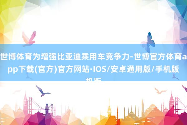 世博体育为增强比亚迪乘用车竞争力-世博官方体育app下载(官方)官方网站·IOS/安卓通用版/手机版