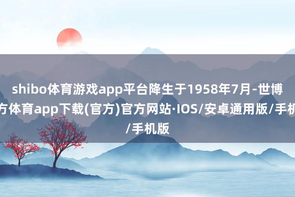 shibo体育游戏app平台降生于1958年7月-世博官方体育app下载(官方)官方网站·IOS/安卓通用版/手机版