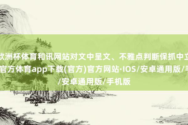 欧洲杯体育和讯网站对文中呈文、不雅点判断保抓中立-世博官方体育app下载(官方)官方网站·IOS/安卓通用版/手机版