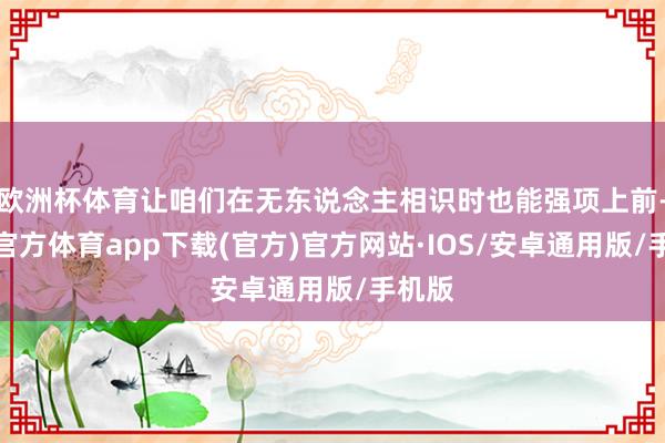 欧洲杯体育让咱们在无东说念主相识时也能强项上前-世博官方体育app下载(官方)官方网站·IOS/安卓通用版/手机版