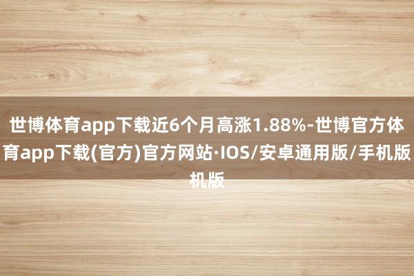 世博体育app下载近6个月高涨1.88%-世博官方体育app下载(官方)官方网站·IOS/安卓通用版/手机版