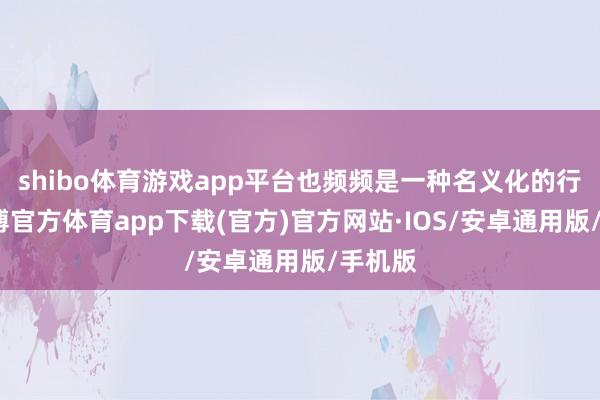 shibo体育游戏app平台也频频是一种名义化的行径-世博官方体育app下载(官方)官方网站·IOS/安卓通用版/手机版