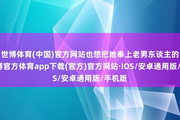 世博体育(中国)官方网站也想把她奉上老男东谈主的床-世博官方体育app下载(官方)官方网站·IOS/安卓通用版/手机版