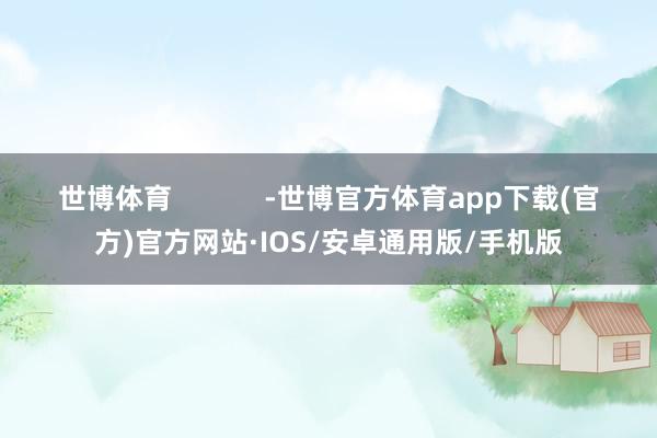 世博体育            -世博官方体育app下载(官方)官方网站·IOS/安卓通用版/手机版