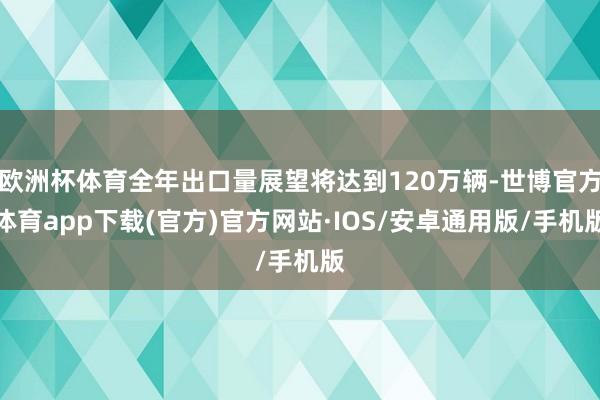 欧洲杯体育全年出口量展望将达到120万辆-世博官方体育app下载(官方)官方网站·IOS/安卓通用版/手机版