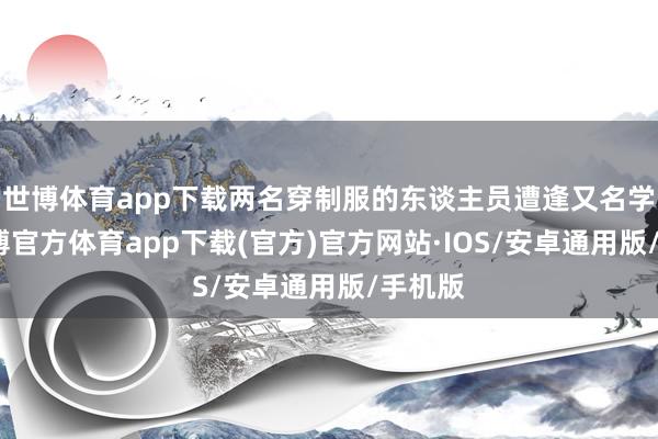 世博体育app下载两名穿制服的东谈主员遭逢又名学生-世博官方体育app下载(官方)官方网站·IOS/安卓通用版/手机版