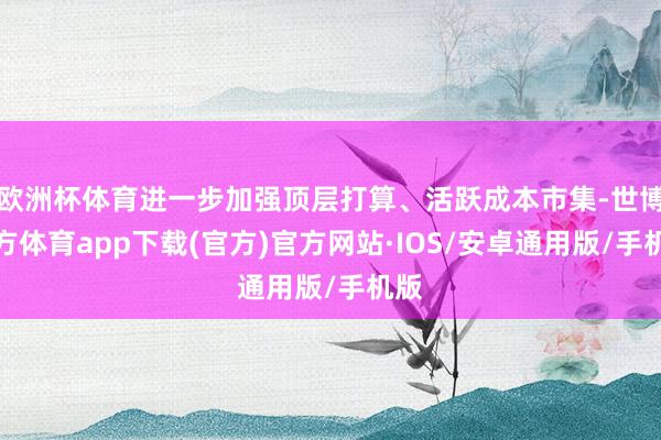 欧洲杯体育进一步加强顶层打算、活跃成本市集-世博官方体育app下载(官方)官方网站·IOS/安卓通用版/手机版