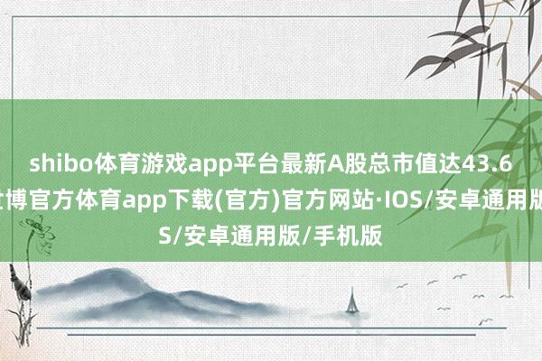 shibo体育游戏app平台最新A股总市值达43.64亿元-世博官方体育app下载(官方)官方网站·IOS/安卓通用版/手机版