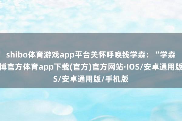 shibo体育游戏app平台关怀呼唤钱学森：“学森同道-世博官方体育app下载(官方)官方网站·IOS/安卓通用版/手机版