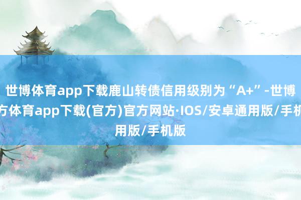 世博体育app下载鹿山转债信用级别为“A+”-世博官方体育app下载(官方)官方网站·IOS/安卓通用版/手机版