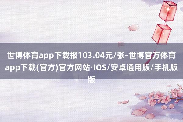 世博体育app下载报103.04元/张-世博官方体育app下载(官方)官方网站·IOS/安卓通用版/手机版