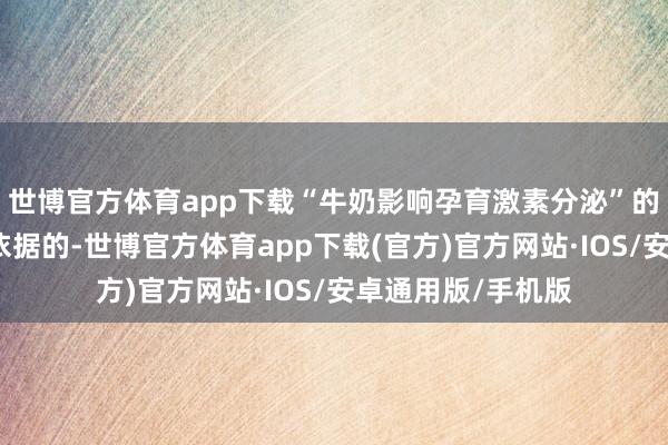 世博官方体育app下载“牛奶影响孕育激素分泌”的说法是缺少科学依据的-世博官方体育app下载(官方)官方网站·IOS/安卓通用版/手机版