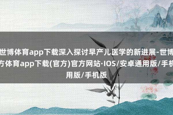 世博体育app下载深入探讨早产儿医学的新进展-世博官方体育app下载(官方)官方网站·IOS/安卓通用版/手机版