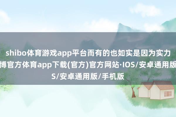 shibo体育游戏app平台而有的也如实是因为实力在线-世博官方体育app下载(官方)官方网站·IOS/安卓通用版/手机版