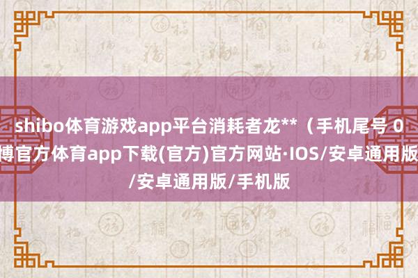 shibo体育游戏app平台消耗者龙**（手机尾号 0153-世博官方体育app下载(官方)官方网站·IOS/安卓通用版/手机版