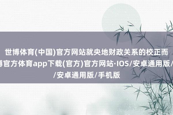 世博体育(中国)官方网站　　就央地财政关系的校正而言-世博官方体育app下载(官方)官方网站·IOS/安卓通用版/手机版