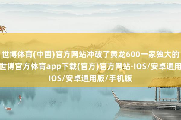 世博体育(中国)官方网站冲破了黄龙600一家独大的阛阓形状-世博官方体育app下载(官方)官方网站·IOS/安卓通用版/手机版