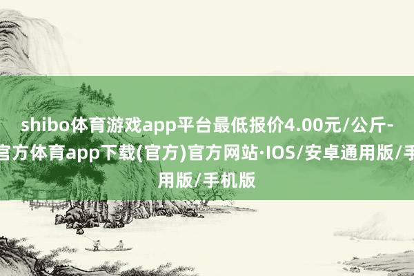 shibo体育游戏app平台最低报价4.00元/公斤-世博官方体育app下载(官方)官方网站·IOS/安卓通用版/手机版