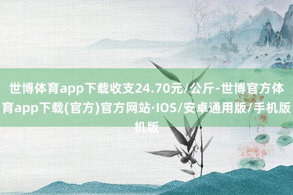 世博体育app下载收支24.70元/公斤-世博官方体育app下载(官方)官方网站·IOS/安卓通用版/手机版