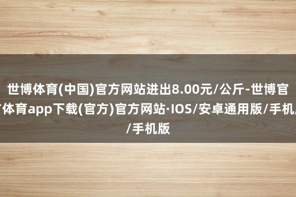 世博体育(中国)官方网站进出8.00元/公斤-世博官方体育app下载(官方)官方网站·IOS/安卓通用版/手机版